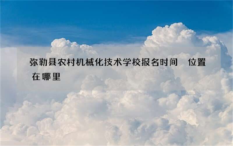 弥勒县农村机械化技术学校报名时间 位置在哪里